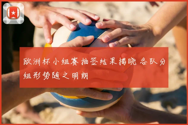 欧洲杯小组赛抽签结果揭晓 各队分组形势随之明朗