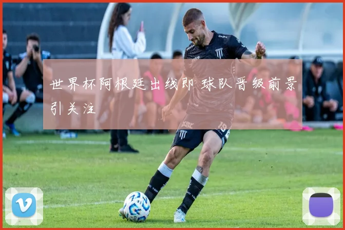 世界杯阿根廷出线即 球队晋级前景引关注