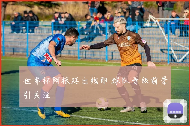 世界杯阿根廷出线即 球队晋级前景引关注