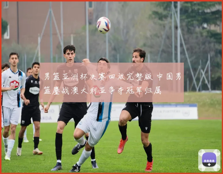 男篮亚洲杯决赛回放完整版 中国男篮鏖战澳大利亚争夺冠军归属