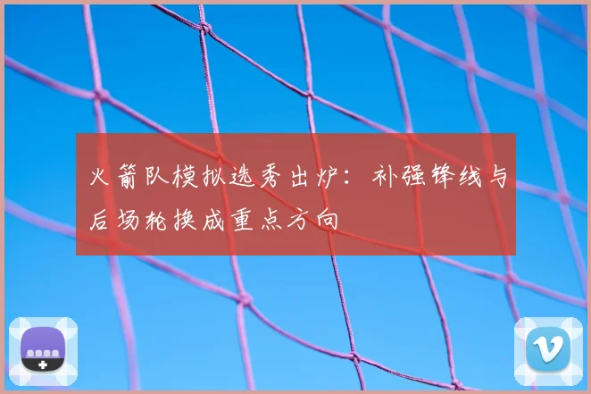 火箭队模拟选秀出炉：补强锋线与后场轮换成重点方向