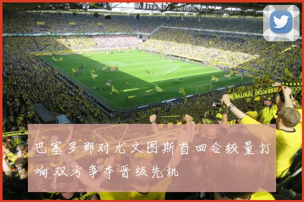巴塞罗那对尤文图斯首回合较量打响 双方争夺晋级先机
