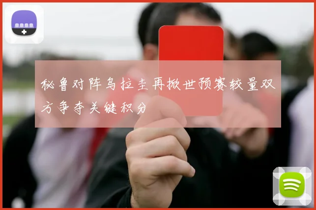 秘鲁对阵乌拉圭再掀世预赛较量双方争夺关键积分