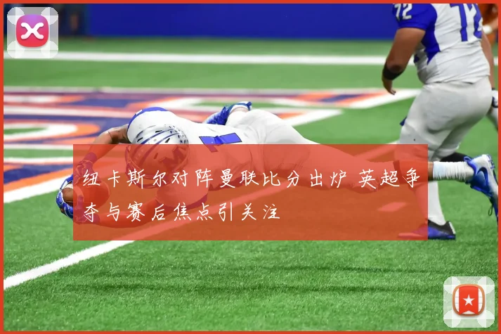 纽卡斯尔对阵曼联比分出炉 英超争夺与赛后焦点引关注