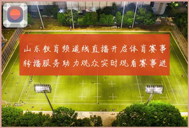山东教育频道线直播开启体育赛事转播服务助力观众实时观看赛事进程