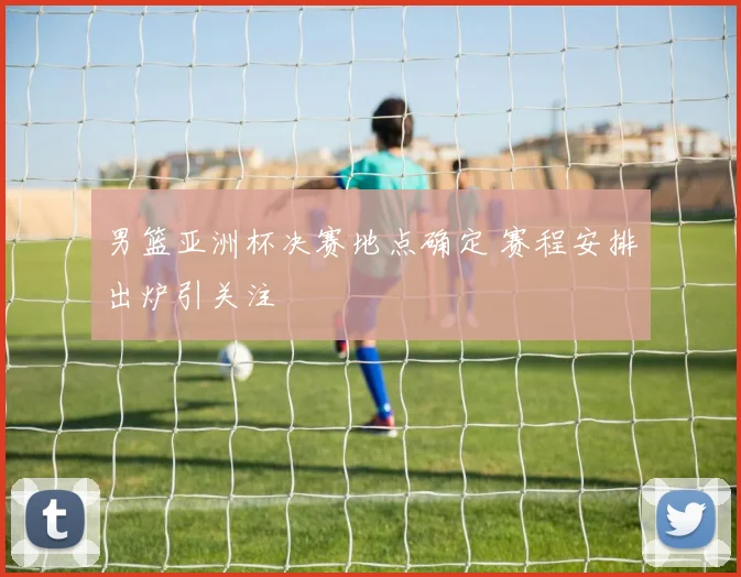 男篮亚洲杯决赛地点确定 赛程安排出炉引关注