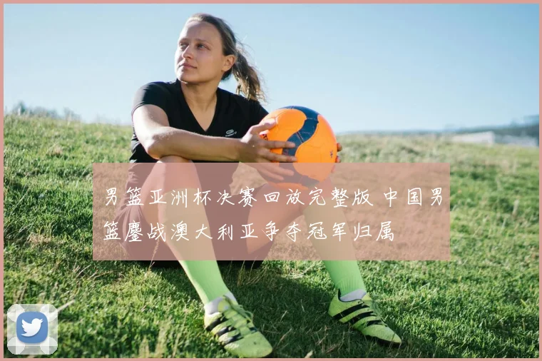 男篮亚洲杯决赛回放完整版 中国男篮鏖战澳大利亚争夺冠军归属