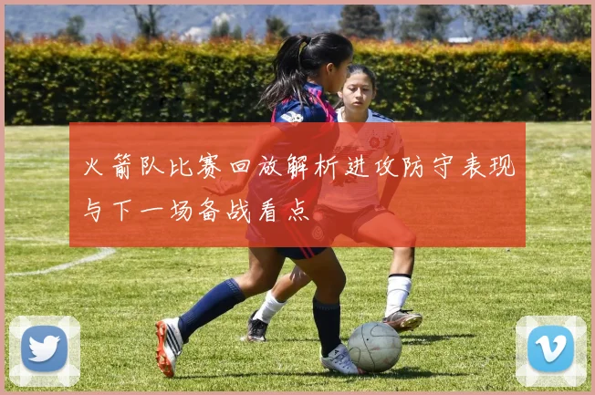 火箭队比赛回放解析进攻防守表现与下一场备战看点