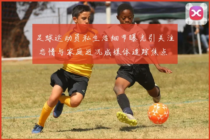足球运动员私生活细节曝光引关注 恋情与家庭近况成媒体追踪焦点