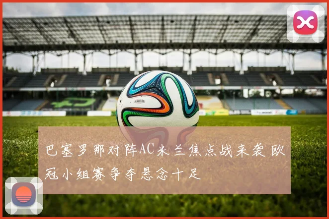 巴塞罗那对阵AC米兰焦点战来袭 欧冠小组赛争夺悬念十足