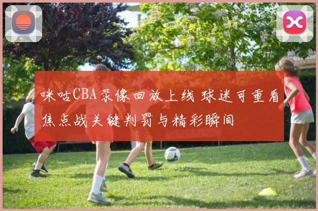 咪咕CBA录像回放上线 球迷可重看焦点战关键判罚与精彩瞬间