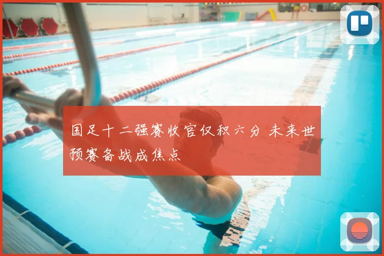 国足十二强赛收官仅积六分 未来世预赛备战成焦点
