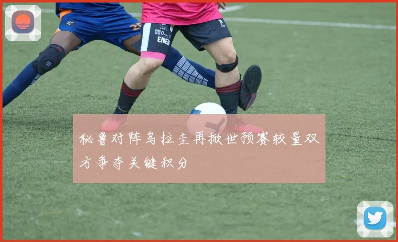 秘鲁对阵乌拉圭再掀世预赛较量双方争夺关键积分