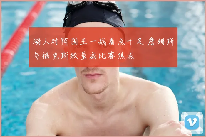 湖人对阵国王一战看点十足 詹姆斯与福克斯较量成比赛焦点