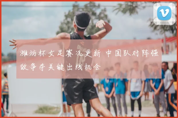 潍坊杯女足赛况更新 中国队对阵强敌争夺关键出线机会