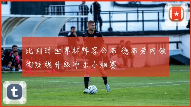 比利时世界杯阵容公布 德布劳内领衔防线升级冲击小组赛