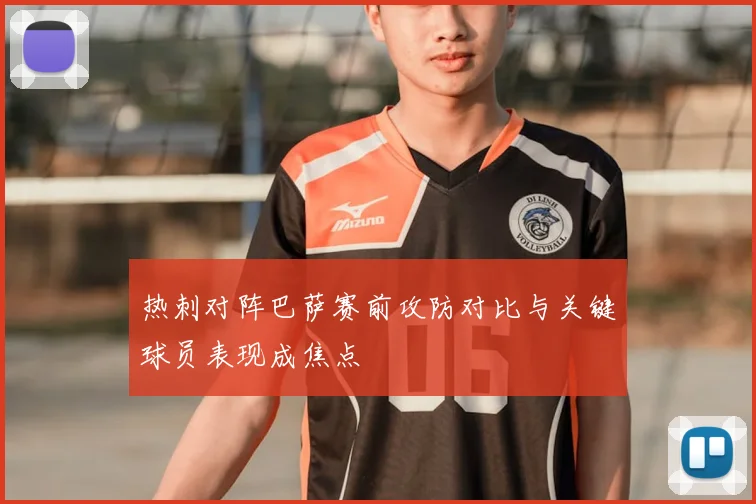 热刺对阵巴萨赛前攻防对比与关键球员表现成焦点