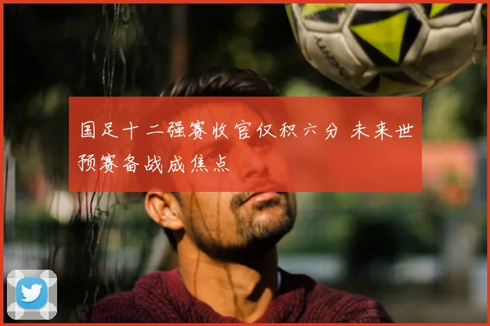 国足十二强赛收官仅积六分 未来世预赛备战成焦点