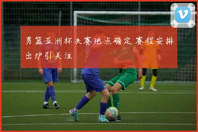 男篮亚洲杯决赛地点确定 赛程安排出炉引关注